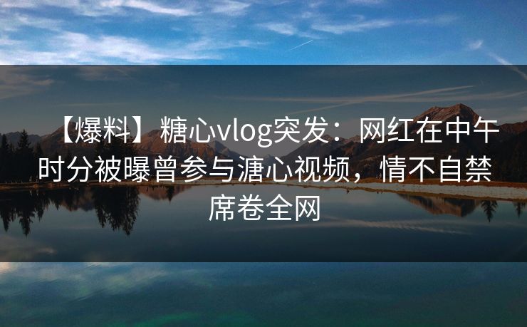 【爆料】糖心vlog突发：网红在中午时分被曝曾参与溏心视频，情不自禁席卷全网