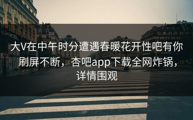 大V在中午时分遭遇春暖花开性吧有你 刷屏不断，杏吧app下载全网炸锅，详情围观