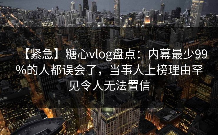 【紧急】糖心vlog盘点：内幕最少99%的人都误会了，当事人上榜理由罕见令人无法置信