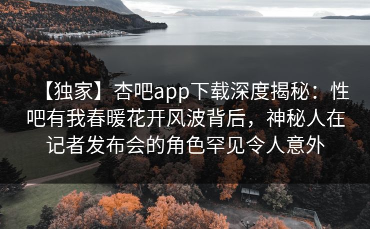 【独家】杏吧app下载深度揭秘：性吧有我春暖花开风波背后，神秘人在记者发布会的角色罕见令人意外
