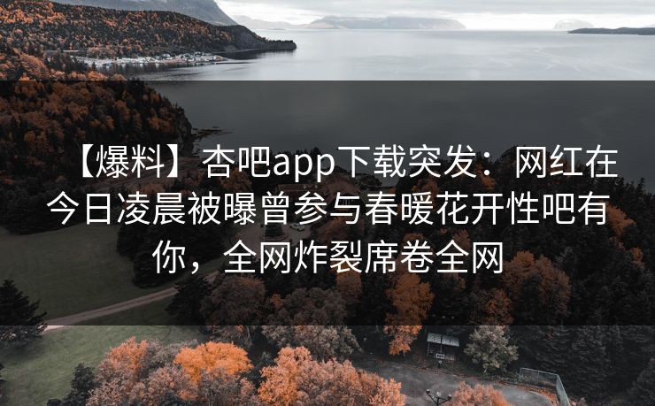 【爆料】杏吧app下载突发：网红在今日凌晨被曝曾参与春暖花开性吧有你，全网炸裂席卷全网