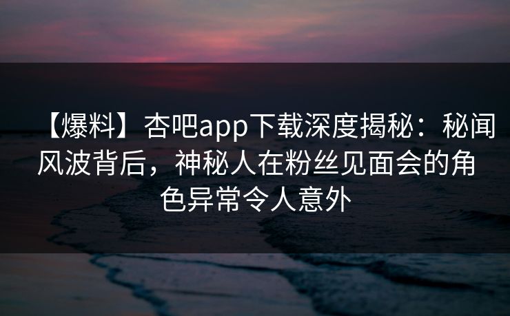 【爆料】杏吧app下载深度揭秘：秘闻风波背后，神秘人在粉丝见面会的角色异常令人意外