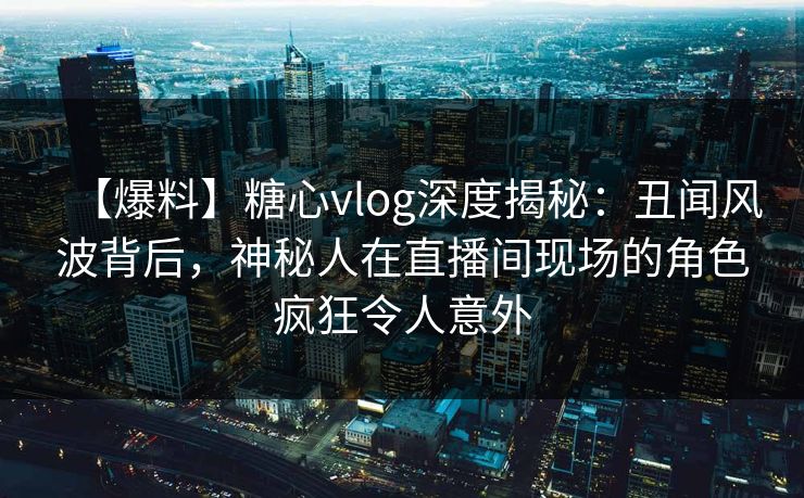 【爆料】糖心vlog深度揭秘：丑闻风波背后，神秘人在直播间现场的角色疯狂令人意外