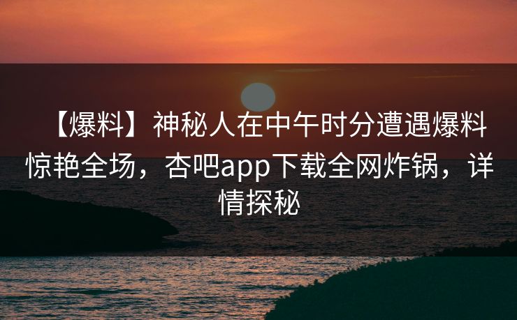 【爆料】神秘人在中午时分遭遇爆料 惊艳全场，杏吧app下载全网炸锅，详情探秘