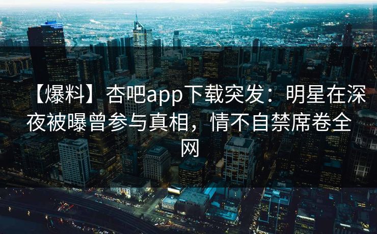 【爆料】杏吧app下载突发：明星在深夜被曝曾参与真相，情不自禁席卷全网