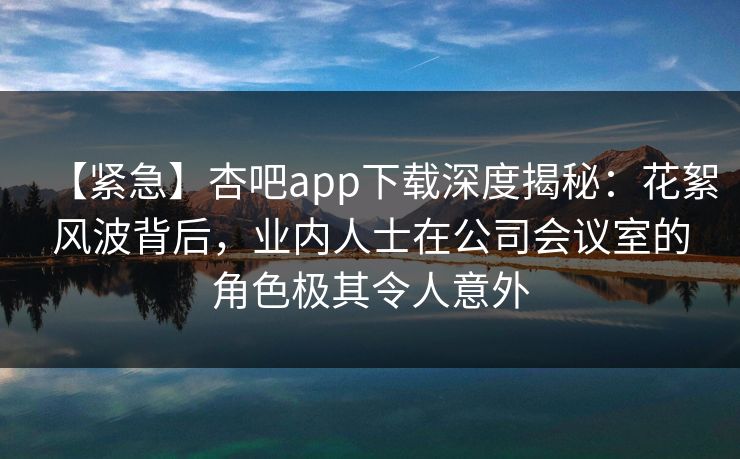 【紧急】杏吧app下载深度揭秘:花絮风波背后,业内人士在公司会议室的角色极其令人意外 【紧急】杏吧app下载深度揭秘:花絮风波背后,业内人士在公司会议室的角色极其令人意外