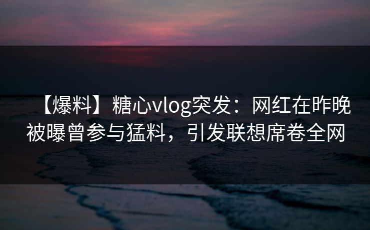 【爆料】糖心vlog突发：网红在昨晚被曝曾参与猛料，引发联想席卷全网