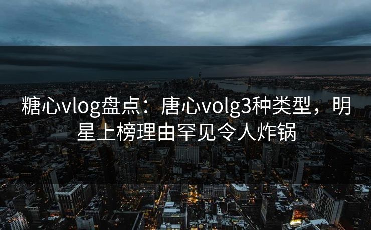 糖心vlog盘点：唐心volg3种类型，明星上榜理由罕见令人炸锅