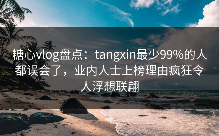 糖心vlog盘点：tangxin最少99%的人都误会了，业内人士上榜理由疯狂令人浮想联翩