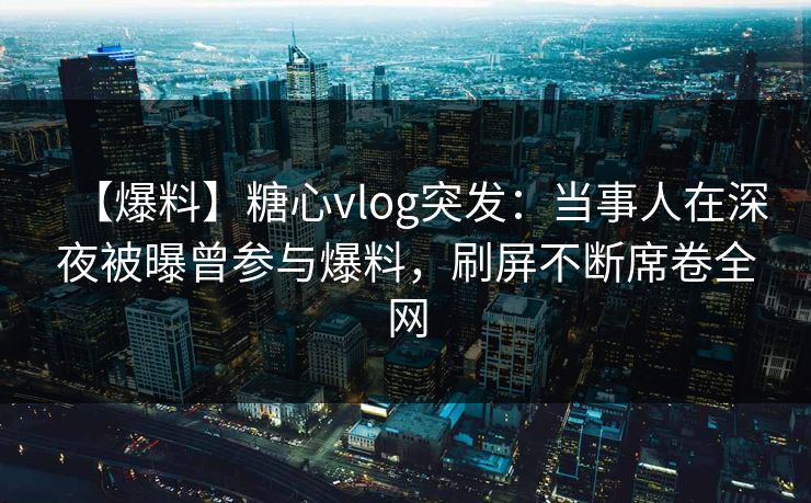 【爆料】糖心vlog突发：当事人在深夜被曝曾参与爆料，刷屏不断席卷全网