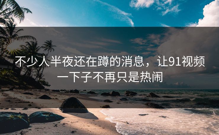 不少人半夜还在蹲的消息,让91视频一下子不再只是热闹 不少人半夜还在蹲的消息,让91视频一下子不再只是热闹