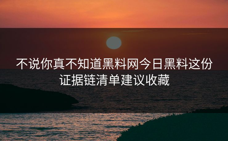不说你真不知道黑料网今日黑料这份证据链清单建议收藏