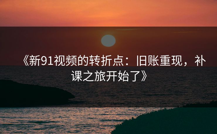 《新91视频的转折点：旧账重现，补课之旅开始了》