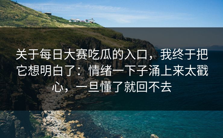 关于每日大赛吃瓜的入口,我终于把它想明白了:情绪一下子涌上来太戳心,一旦懂了就回不去 关于每日大赛吃瓜的入口,我终于把它想明白了:情绪一下子涌上来太戳心,一旦懂了就回不去