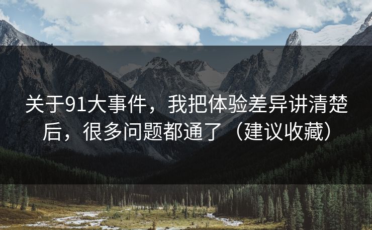 关于91大事件，我把体验差异讲清楚后，很多问题都通了（建议收藏）