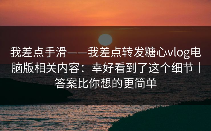 我差点手滑——我差点转发糖心vlog电脑版相关内容：幸好看到了这个细节｜答案比你想的更简单