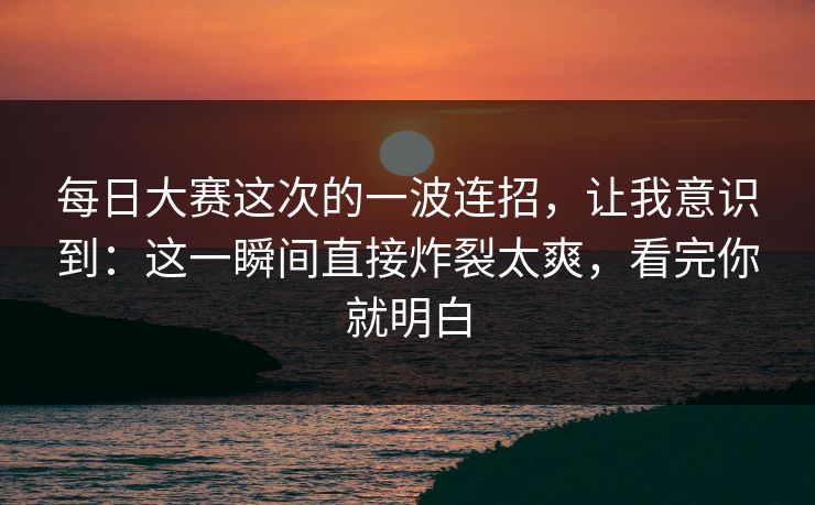 每日大赛这次的一波连招，让我意识到：这一瞬间直接炸裂太爽，看完你就明白