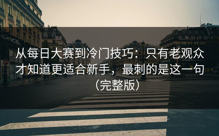 从每日大赛到冷门技巧：只有老观众才知道更适合新手，最刺的是这一句（完整版）