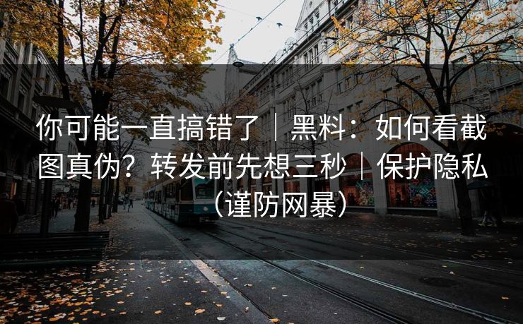 你可能一直搞错了｜黑料：如何看截图真伪？转发前先想三秒｜保护隐私（谨防网暴）