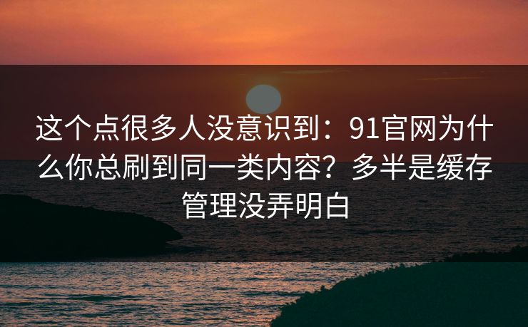 这个点很多人没意识到：91官网为什么你总刷到同一类内容？多半是缓存管理没弄明白