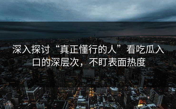 深入探讨“真正懂行的人”看吃瓜入口的深层次，不盯表面热度