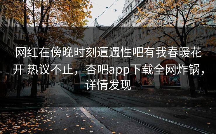 网红在傍晚时刻遭遇性吧有我春暖花开 热议不止,杏吧app下载全网炸锅,详情发现