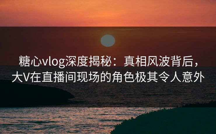 糖心vlog深度揭秘：真相风波背后，大V在直播间现场的角色极其令人意外