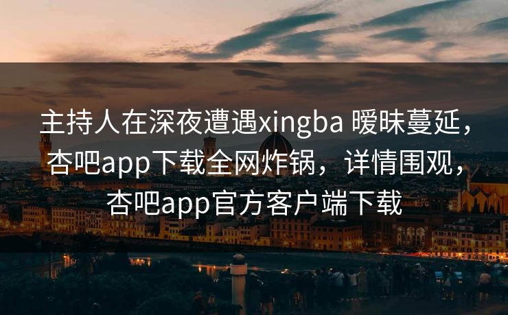 主持人在深夜遭遇xingba 暧昧蔓延，杏吧app下载全网炸锅，详情围观，杏吧app官方客户端下载
