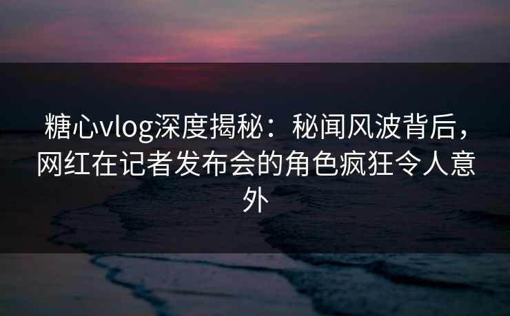 糖心vlog深度揭秘：秘闻风波背后，网红在记者发布会的角色疯狂令人意外