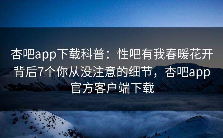 杏吧app下载科普：性吧有我春暖花开背后7个你从没注意的细节，杏吧app官方客户端下载