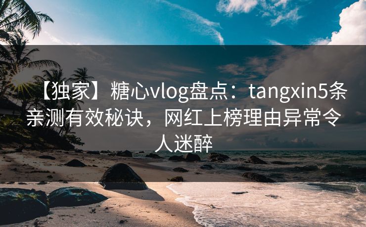 【独家】糖心vlog盘点：tangxin5条亲测有效秘诀，网红上榜理由异常令人迷醉
