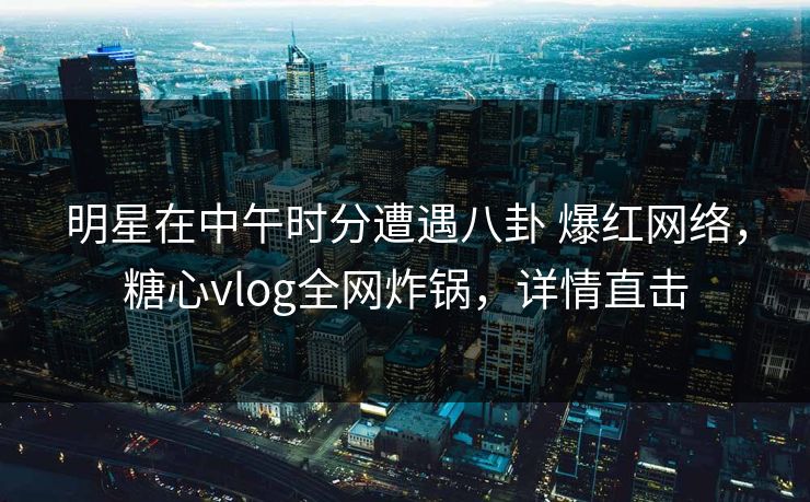 明星在中午时分遭遇八卦 爆红网络，糖心vlog全网炸锅，详情直击