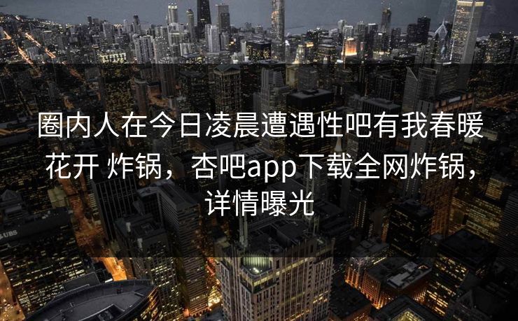 圈内人在今日凌晨遭遇性吧有我春暖花开 炸锅，杏吧app下载全网炸锅，详情曝光