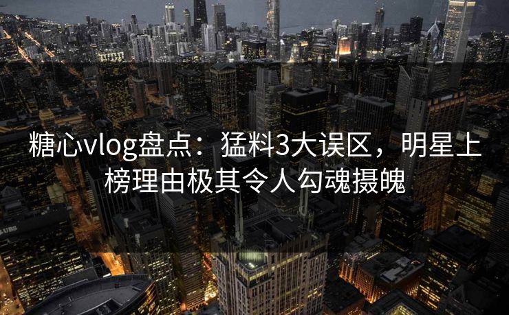 糖心vlog盘点：猛料3大误区，明星上榜理由极其令人勾魂摄魄