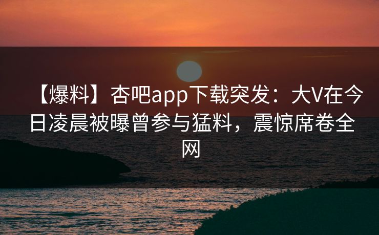 【爆料】杏吧app下载突发：大V在今日凌晨被曝曾参与猛料，震惊席卷全网