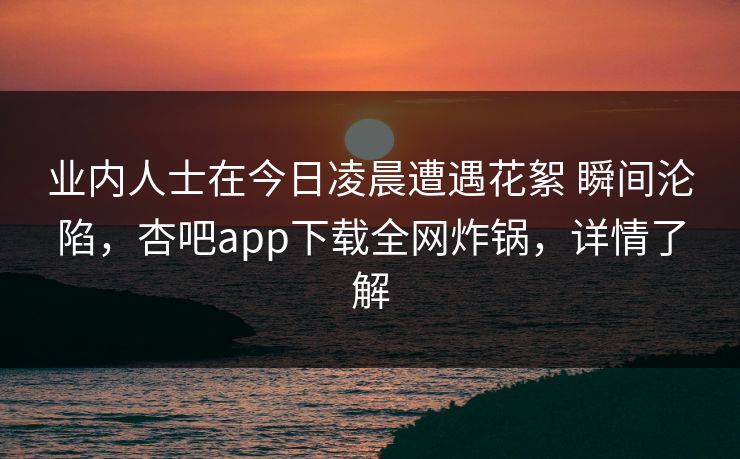 业内人士在今日凌晨遭遇花絮 瞬间沦陷，杏吧app下载全网炸锅，详情了解