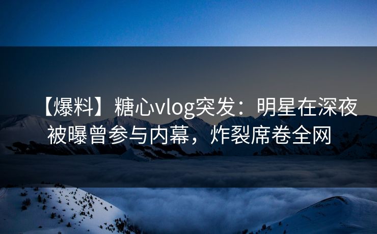 【爆料】糖心vlog突发：明星在深夜被曝曾参与内幕，炸裂席卷全网