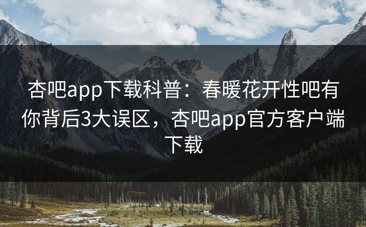 杏吧app下载科普：春暖花开性吧有你背后3大误区，杏吧app官方客户端下载