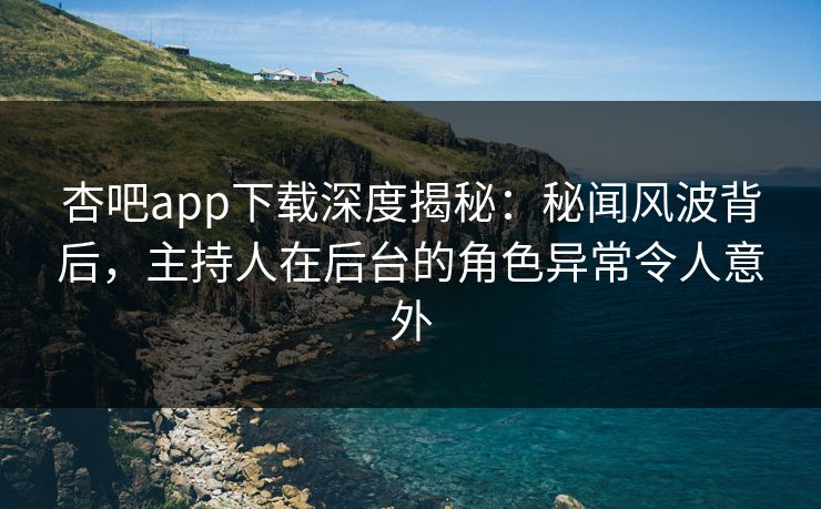 杏吧app下载深度揭秘：秘闻风波背后，主持人在后台的角色异常令人意外