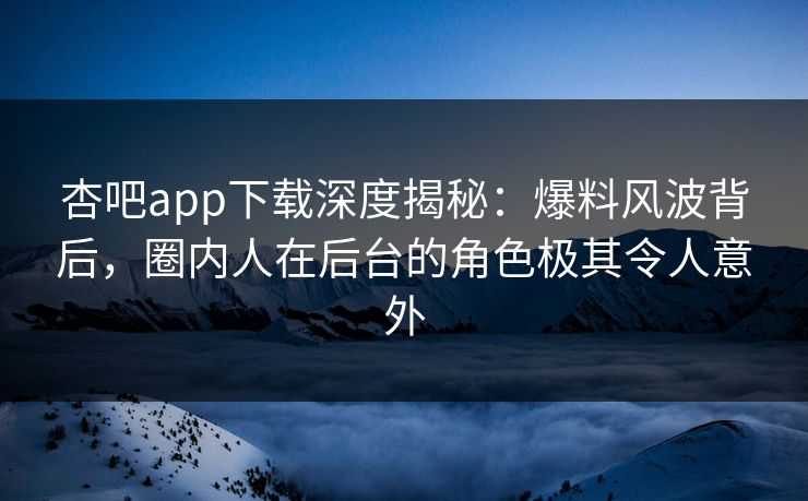 杏吧app下载深度揭秘：爆料风波背后，圈内人在后台的角色极其令人意外