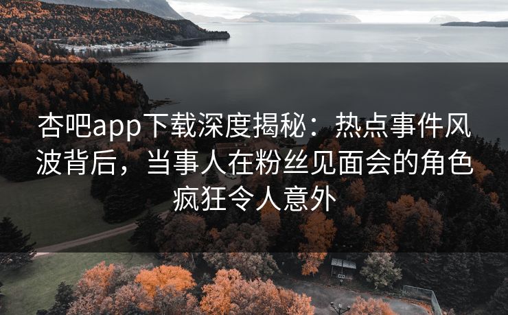杏吧app下载深度揭秘：热点事件风波背后，当事人在粉丝见面会的角色疯狂令人意外