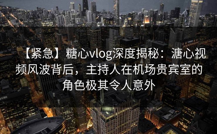 【紧急】糖心vlog深度揭秘：溏心视频风波背后，主持人在机场贵宾室的角色极其令人意外