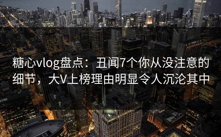 糖心vlog盘点：丑闻7个你从没注意的细节，大V上榜理由明显令人沉沦其中