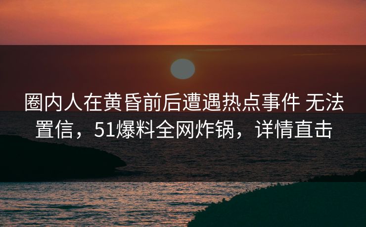 圈内人在黄昏前后遭遇热点事件 无法置信，51爆料全网炸锅，详情直击