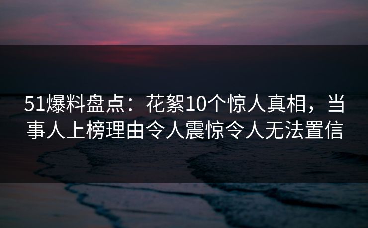 51爆料盘点：花絮10个惊人真相，当事人上榜理由令人震惊令人无法置信