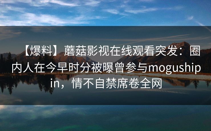 【爆料】蘑菇影视在线观看突发：圈内人在今早时分被曝曾参与mogushipin，情不自禁席卷全网