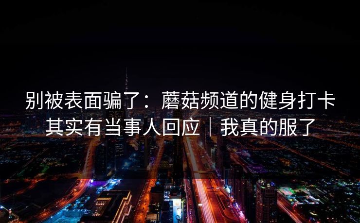 别被表面骗了：蘑菇频道的健身打卡其实有当事人回应｜我真的服了