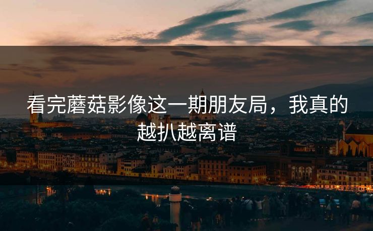 看完蘑菇影像这一期朋友局，我真的越扒越离谱